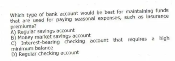 Which type of bank account would be best for maintaining funds that are used for paying seasonal expenses, such as insurance premiums?
A) Regular savings account
B) Money market savings account
C) Interest-bearing checking account that requires a high minimum balance
D) Regular checking account