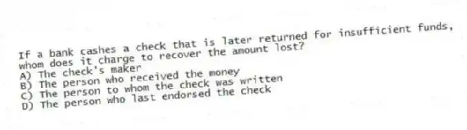 If a bank cashes a check that is later returned for insufficient funds, whom does it charge to recover the amount lost?
A) The check's maker
B) The person who received the money
C) The person to whom the check was written
D) The person who last endorsed the check