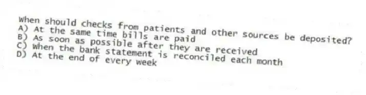 When should checks from patients and other sources be deposited?
A) At the same time bills are paid
B) As soon as possible after they are received
C) When the bank statement is reconciled each month
D) At the end of every week