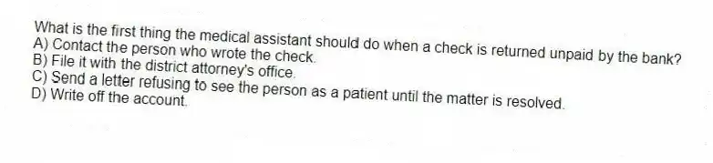 What is the first thing the medical assistant should do when a check is returned unpaid by the bank?
A) Contact the person who wrote the check.
B) File it with the district attorney's office.
C) Send a letter refusing to see the person as a patient until the matter is resolved.
D) Write off the account.