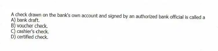 A check drawn on the bank's own account and signed by an authorized bank official is called a
A) bank draft.
B) voucher check.
C) cashier's check.
D) certified check.