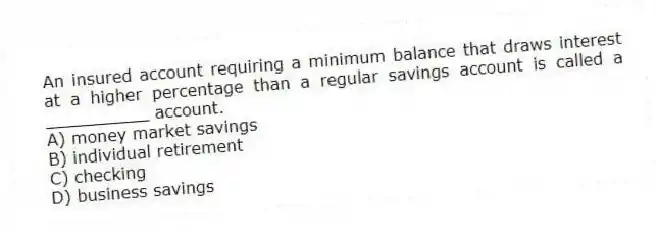 An insured account requiring a minimum balance that draws interest at a higher percentage than a regular savings account is called a __________ account.
A) money market savings
B) individual retirement
C) checking
D) business savings
