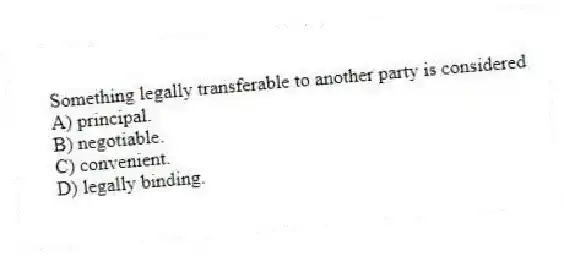 Something legally transferable to another party is considered
A) principal.
B) negotiable.
C) convenient.
D) legally binding.