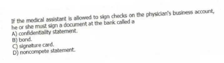 If the medical assistant is allowed to sign checks on the physician's business account, he or she must sign a document at the bank called a
A) confidentiality statement.
B) bond.
C) signature card.
D) noncompete statement.