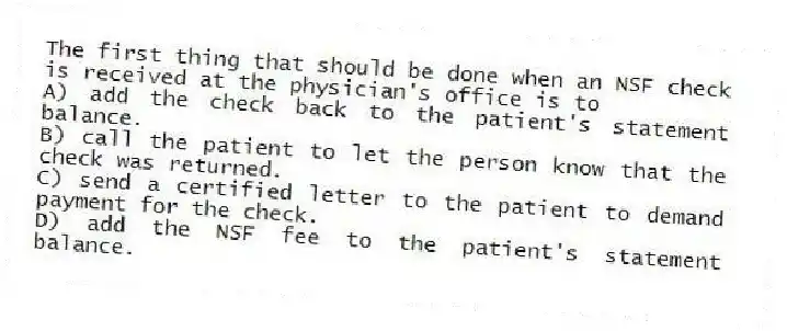 The first thing that should be done when an NSF check is received at the physician's office is to
A) add the check back to the patient's statement balance.
B) call the patient to let the person know that the check was returned.
C) send a certified letter to the patient to demand payment for the check.
D) add the NSF fee to the patient's statement balance.