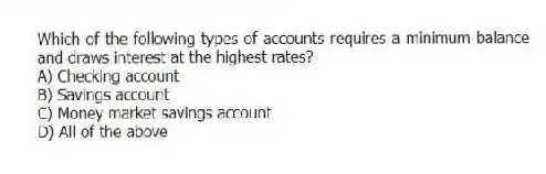 Which of the following types of accounts requires a minimum balance and draws interest at the highest rates?
A) Checking account
B) Savings account
C) Money market savings account
D) All of the above