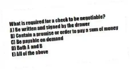 What is required for a check to be negotiable?
A) Be written and signed by the drawer
B) Contain a promise or order to pay a sum of money
C) Be payable on demand
D) Both A and B
E) All of the above