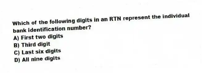 Which of the following digits in an RTN represent the individual bank identification number?
A) First two digits
B) Third digit
C) Last six digits
D) All nine digits