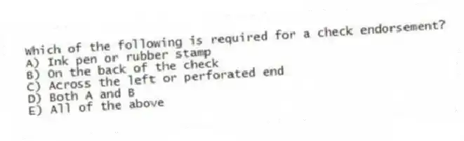 Which of the following is required for a check endorsement?
A) Ink pen or rubber stamp
B) On the back of the check
C) Across the left or perforated end
D) Both A and B
E) All of the above