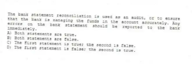 The bank statement reconciliation is used as an audit, or to ensure that the bank is managing the funds in the account accurately. Any errors on the bank statement should be reported to the bank immediately.
A) Both statements are true.
B) Both statements are false.
C) The first statement is true; the second is false.
D) The first statement is false; the second is true.