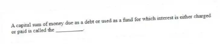 A capital sum of money due as a debt or used as a fund for which interest is either charged or paid is called the __________.
