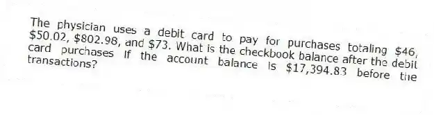 The physician uses a debit card to pay for purchases totaling $46, $50.02, $802.98, and $73. What is the checkbook balance after the debit card purchases if the account balance is $17,394.83 before the transactions?