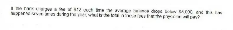 If the bank charges a fee of $12 each time the average balance drops below $5,000, and this has happened seven times during the year, what is the total in these fees that the physician will pay?