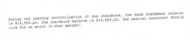 During the monthly reconciliation of the checkbook, the bank statement balance is $16,589.24. The checkbook balance is $16,569.24. The medical assistant should look for an error in what amount?