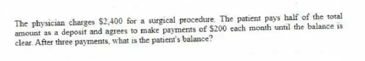 The physician charges $2,400 for a surgical procedure. The patient pays half of the total amount as a deposit and agrees to make payments of $200 each month until the balance is clear. After three payments, what is the patient's balance?