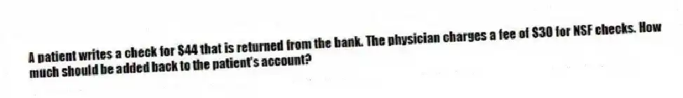A patient writes a check for $44 that is returned from the bank. The physician charges a fee of $30 for NSF checks. How much should be added back to the patient's account?