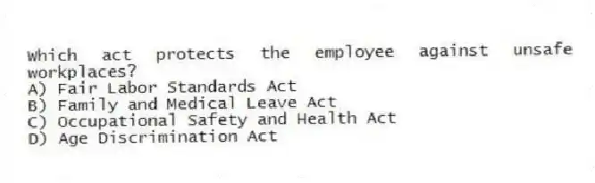 Which act protects the employee against unsafe workplaces?
A) Fair Labor Standards Act
B) Family and Medical Leave Act
C) Occupational Safety and Health Act
D) Age Discrimination Act