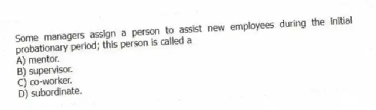 Some managers assign a person to assist new employees during the initial probationary period; this person is called a
A) mentor.
B) supervisor.
C) co-worker.
D) subordinate.