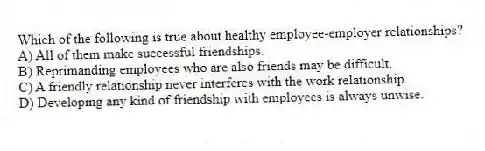 Which of the following is true about healthy employee-employer relationships?
A) All of them make successful friendships.
B) Reprimanding employees who are also friends may be difficult.
C) A friendly relationship never interferes with the work relationship.
D) Developing any kind of friendship with employees is always unwise.