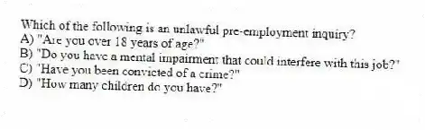 Which of the following is an unlawful pre-employment inquiry?
A) "Are you over 18 years of age?"
B) "Do you have a mental impairment that could interfere with this job?"
C) "Have you been convicted of a crime?"
D) "How many children do you have?"