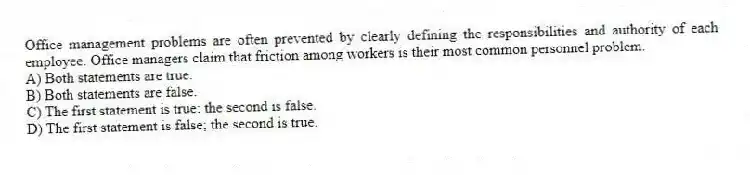Office management problems are often prevented by clearly defining the responsibilities and authority of each employee. Office managers claim that friction among workers is their most common personnel problem.
A) Both statements are true.
B) Both statements are false.
C) The first statement is true; the second is false.
D) The first statement is false; the second is true.