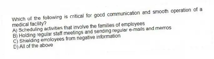 Which of the following is critical for good communication and smooth operation of a medical facility?
A) Scheduling activities that involve the families of employees
B) Holding regular staff meetings and sending regular e-mails and memos
C) Shielding employees from negative information
D) All of the above