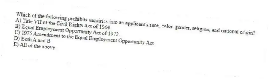 Which of the following prohibits inquiries into an applicant's race, color, gender, religion, and national origin?
A) Title VII of the Civil Rights Act of 1964
B) Equal Employment Opportunity Act of 1972
C) 1975 Amendment to the Equal Employment Opportunity Act
D) Both A and B
E) All of the above