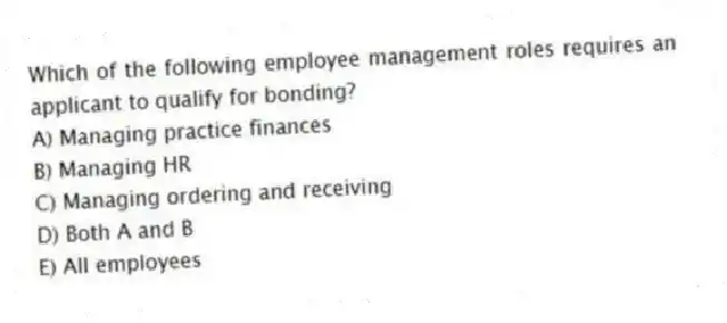 Which of the following employee management roles requires an applicant to qualify for bonding?
A) Managing practice finances
B) Managing HR
C) Managing ordering and receiving
D) Both A and B
E) All employees