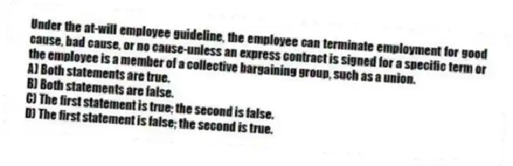 Under the at-will employee guideline, the employee can terminate employment for good cause, bad cause, or no cause-unless an express contract is signed for a specific term or the employee is a member of a collective bargaining group, such as a union.
A) Both statements are true.
B) Both statements are false.
C) The first statement is true; the second is false.
D) The first statement is false; the second is true.