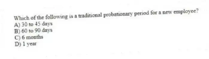 Which of the following is a traditional probationary period for a new employee?
A) 30 to 45 days
B) 60 to 90 days
C) 6 months
D) 1 year
