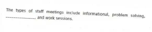 The types of staff meetings include informational, problem solving, _______________, and work sessions.