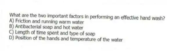 What are the two important factors in performing an effective hand wash?
A) Friction and running warm water
B) Antibacterial soap and hot water
C) Length of time spent and type of soap
D) Position of the hands and temperature of the water