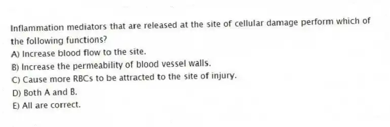 Inflammation mediators that are released at the site of cellular damage perform which of the following functions?
A) Increase blood flow to the site.
B) Increase the permeability of blood vessel walls.
C) Cause more RBCs to be attracted to the site of injury.
D) Both A and B.
E) All are correct.