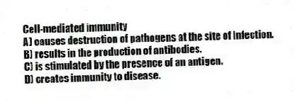 Cell-mediated immunity
A) causes destruction of pathogens at the site of infection.
B) results in the production of antibodies.
C) is stimulated by the presence of an antigen.
D) creates immunity to disease.