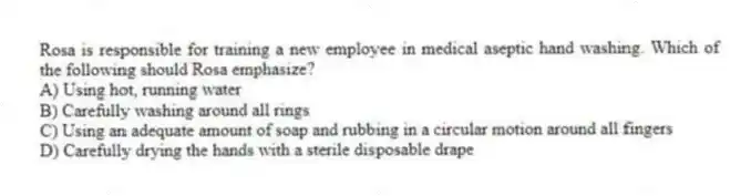 Rosa is responsible for training a new employee in medical aseptic hand washing. Which of the following should Rosa emphasize?
A) Using hot, running water
B) Carefully washing around all rings
C) Using an adequate amount of soap and rubbing in a circular motion around all fingers
D) Carefully drying the hands with a sterile disposable drape