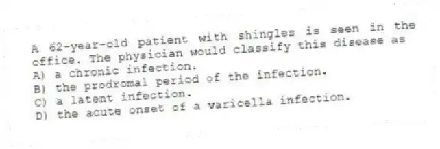 A 62-year-old patient with shingles is seen in the office. The physician would classify this disease as
A) a chronic infection.
B) the prodromal period of the infection.
C) a latent infection.
D) the acute onset of a varicella infection.
