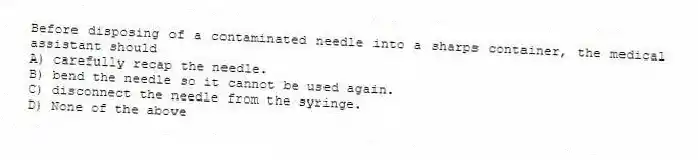 Before disposing of a contaminated needle into a sharps container, the medical assistant should
A) carefully recap the needle.
B) bend the needle so it cannot be used again.
C) disconnect the needle from the syringe.
D) None of the above