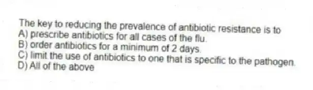The key to reducing the prevalence of antibiotic resistance is to
A) prescribe antibiotics for all cases of the flu.
B) order antibiotics for a minimum of 2 days.
C) limit the use of antibiotics to one that is specific to the pathogen.
D) All of the above