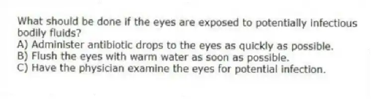 What should be done if the eyes are exposed to potentially infectious bodily fluids?
A) Administer antibiotic drops to the eyes as quickly as possible.
B) Flush the eyes with warm water as soon as possible.
C) Have the physician examine the eyes for potential infection.