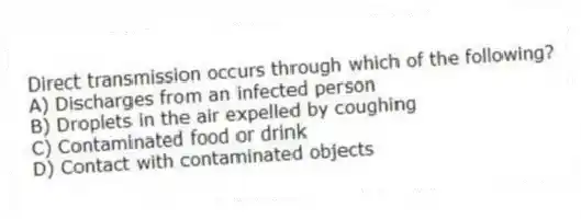 Direct transmission occurs through which of the following?
A) Discharges from an infected person
B) Droplets in the air expelled by coughing
C) Contaminated food or drink
D) Contact with contaminated objects
