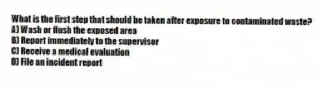 What is the first step that should be taken after exposure to contaminated waste?
A) Wash or flush the exposed area
B) Report immediately to the supervisor
C) Receive a medical evaluation
D) File an incident report