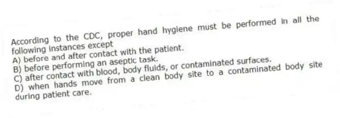 According to the CDC, proper hand hygiene must be performed in all the following instances except
A) before and after contact with the patient.
B) before performing an aseptic task.
C) after contact with blood, body fluids, or contaminated surfaces.
D) when hands move from a clean body site to a contaminated body site during patient care.