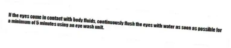 If the eyes come in contact with body fluids, continuously flush the eyes with water as soon as possible for a minimum of 5 minutes using an eye wash unit.