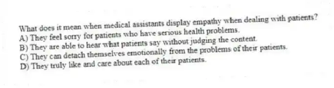 What does it mean when medical assistants display empathy when dealing with patients?
A) They feel sorry for patients who have serious health problems.
B) They are able to hear what patients say without judging the content.
C) They can detach themselves emotionally from the problems of their patients.
D) They truly like and care about each of their patients.