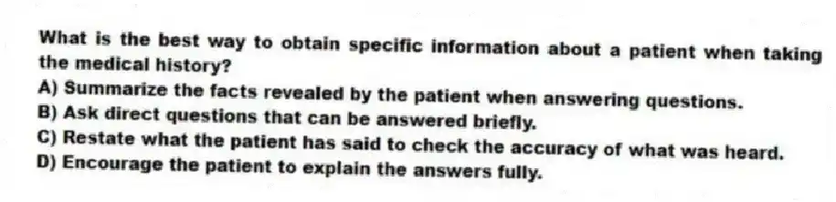 What is the best way to obtain specific information about a patient when taking the medical history?
A) Summarize the facts revealed by the patient when answering questions.
B) Ask direct questions that can be answered briefly.
C) Restate what the patient has said to check the accuracy of what was heard.
D) Encourage the patient to explain the answers fully.