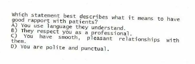 Which statement best describes what it means to have good rapport with patients?
A) You use language they understand.
B) They respect you as a professional.
C) You have smooth, pleasant relationships with them.
D) You are polite and punctual.