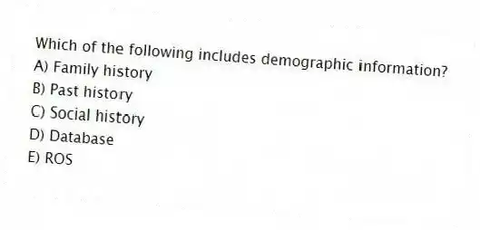 Which of the following includes demographic information?
A) Family history
B) Past history
C) Social history
D) Database
E) ROS