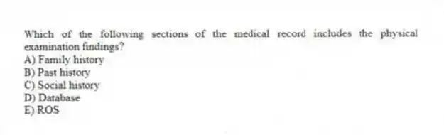 Which of the following sections of the medical record includes the physical examination findings?
A) Family history
B) Past history
C) Social history
D) Database
E) ROS