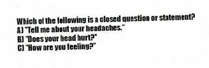 Which of the following is a closed question or statement?
A) "Tell me about your headaches."
B) "Does your head hurt?"
C) "How are you feeling?"