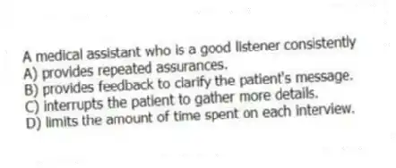 A medical assistant who is a good listener consistently
A) provides repeated assurances.
B) provides feedback to clarify the patient's message.
C) interrupts the patient to gather more details.
D) limits the amount of time spent on each interview.